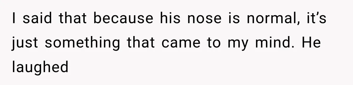 I said that because his nose is normal, it’s just something that came to my mind. He laughed