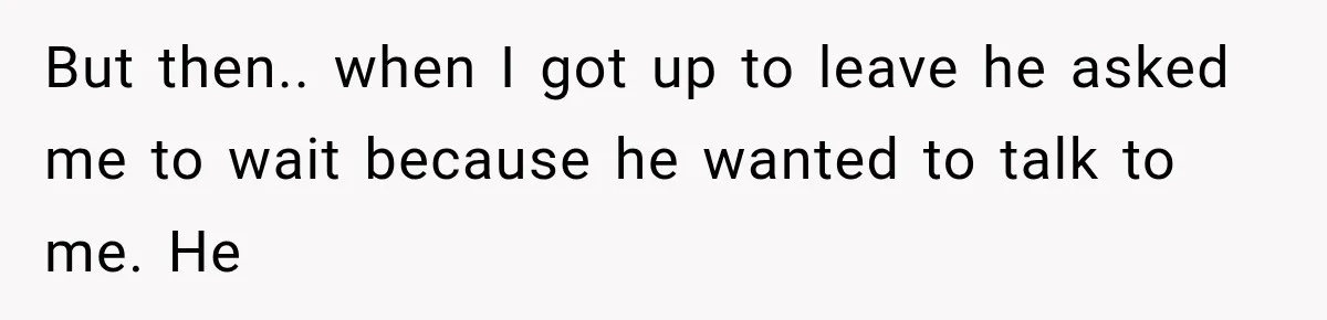 But then.. when I got up to leave he asked me to wait because he wanted to talk to me. He
