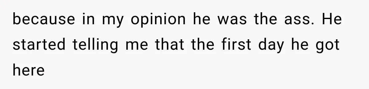 because in my opinion he was the ass. He started telling me that the first day he got here