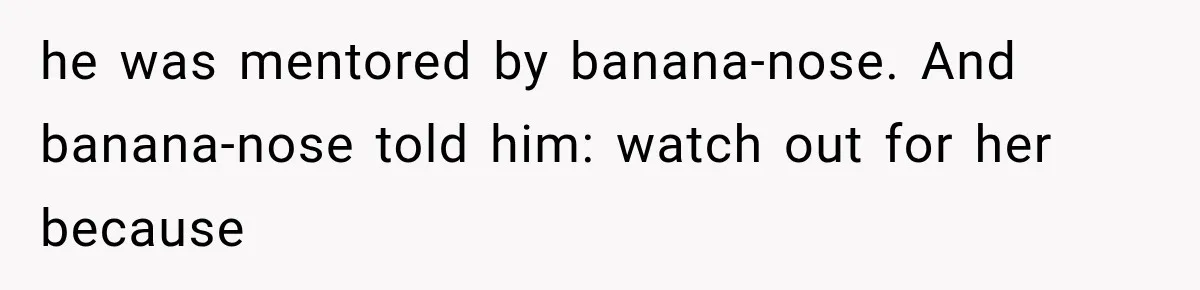 he was mentored by banana-nose. And banana-nose told him: watch out for her because