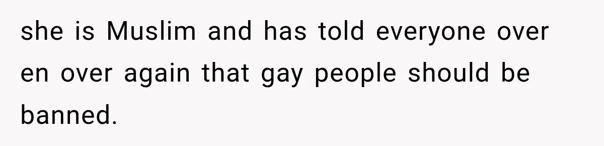 she is Muslim and has told everyone over en over again that gay people should be banned.