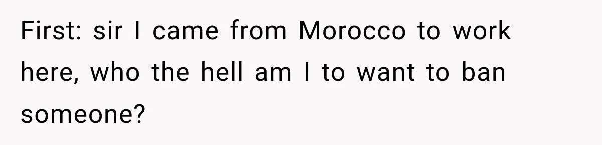 First: sir I came from Morocco to work here, who the hell am I to want to ban someone?