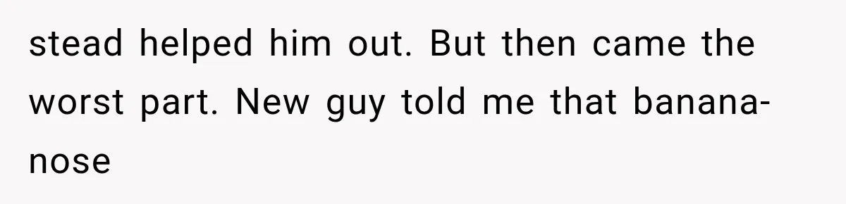 stead helped him out. But then came the worst part. New guy told me that banana-nose