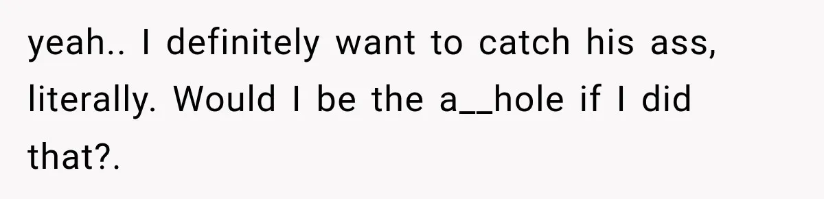 yeah.. I definitely want to catch his ass, literally. Would I be the a__hole if I did that?.