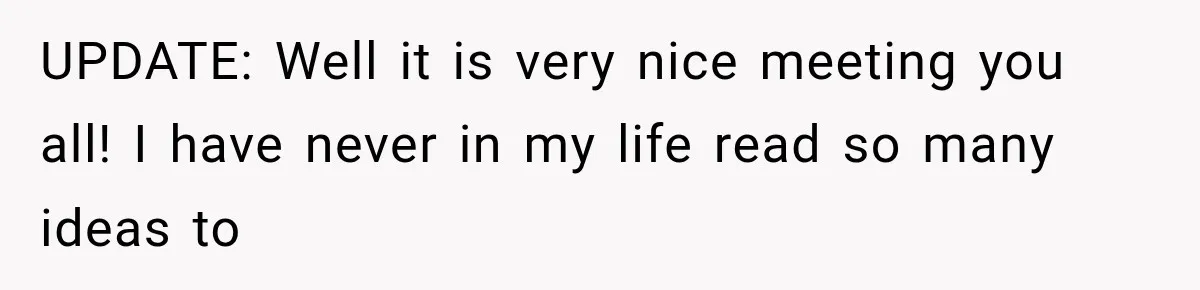 UPDATE: Well it is very nice meeting you all! I have never in my life read so many ideas to