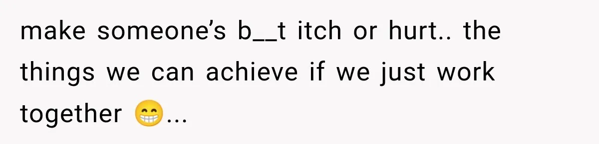 make someone’s b__t itch or hurt.. the things we can achieve if we just work together 😁...