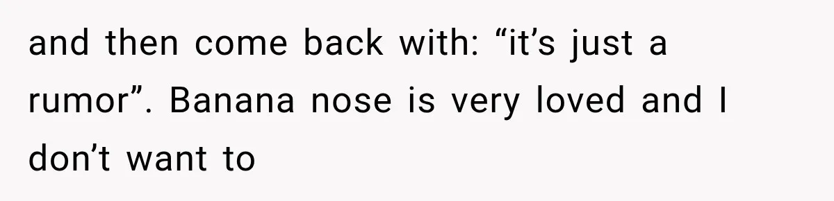 and then come back with: “it’s just a rumor”. Banana nose is very loved and I don’t want to