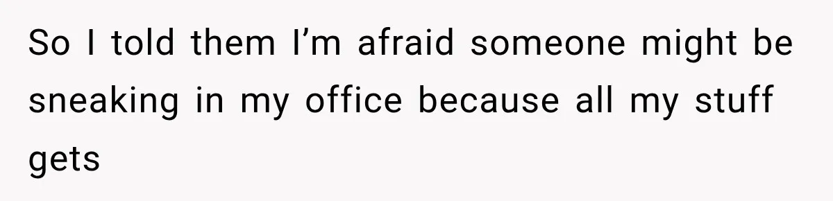 So I told them I’m afraid someone might be sneaking in my office because all my stuff gets