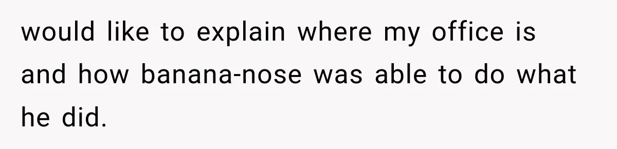 would like to explain where my office is and how banana-nose was able to do what he did.