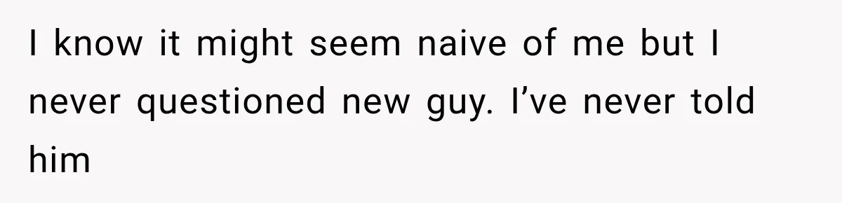 I know it might seem naive of me but I never questioned new guy. I’ve never told him