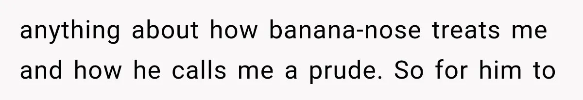 anything about how banana-nose treats me and how he calls me a prude. So for him to