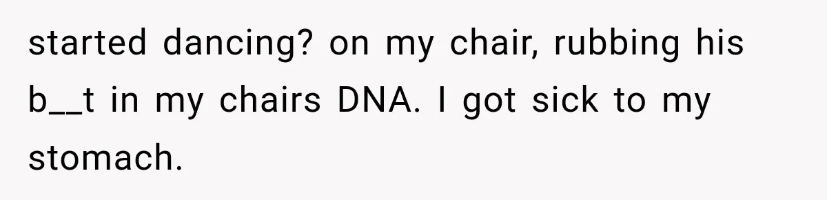 started dancing? on my chair, rubbing his b__t in my chairs DNA. I got sick to my stomach.