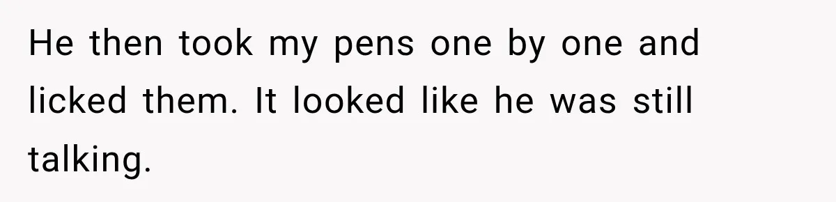 He then took my pens one by one and licked them. It looked like he was still talking.