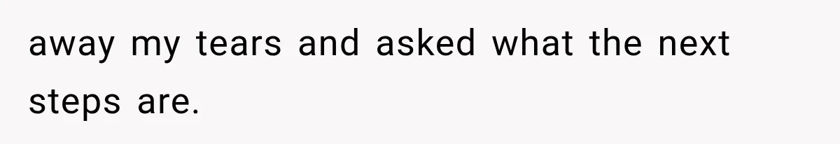 away my tears and asked what the next steps are.