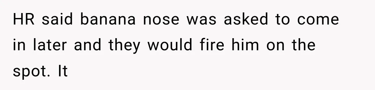 HR said banana nose was asked to come in later and they would fire him on the spot. It