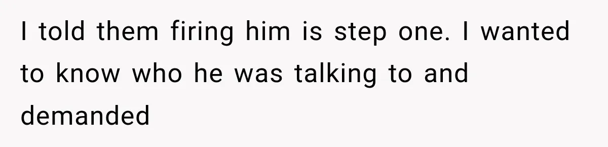 I told them firing him is step one. I wanted to know who he was talking to and demanded
