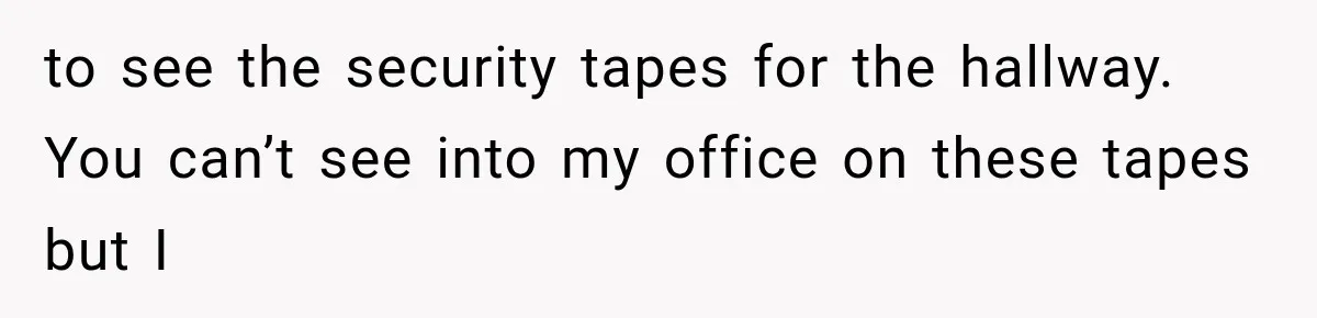 to see the security tapes for the hallway. You can’t see into my office on these tapes but I