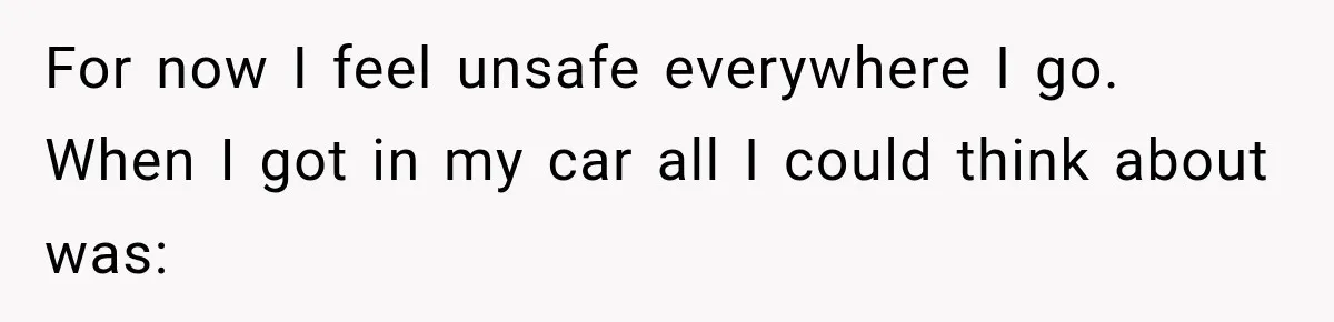 For now I feel unsafe everywhere I go. When I got in my car all I could think about was: