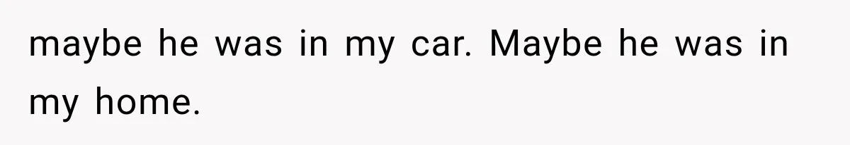 maybe he was in my car. Maybe he was in my home.