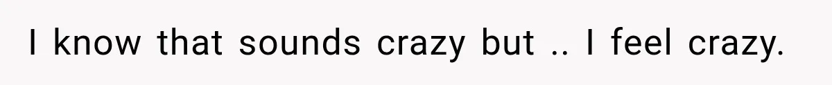 I know that sounds crazy but .. I feel crazy.