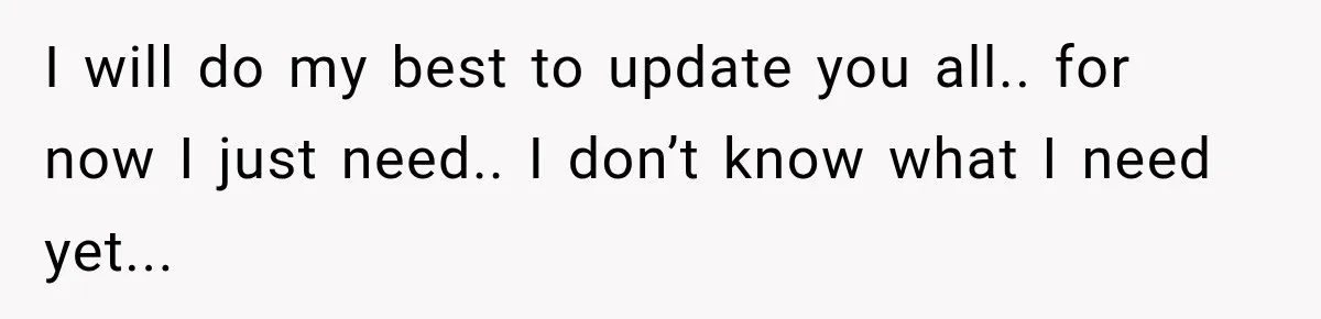 I will do my best to update you all.. for now I just need.. I don’t know what I need yet...