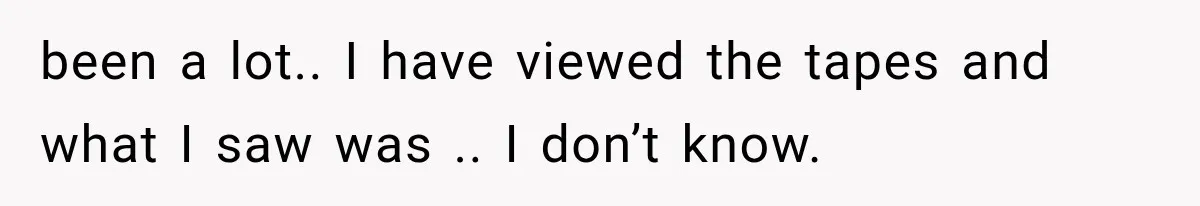 been a lot.. I have viewed the tapes and what I saw was .. I don’t know.