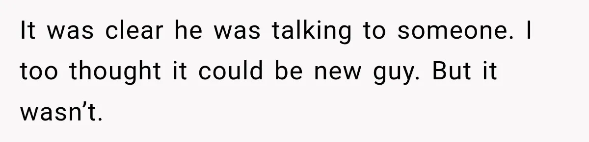It was clear he was talking to someone. I too thought it could be new guy. But it wasn’t.