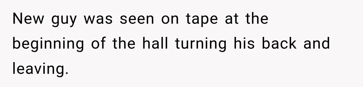 New guy was seen on tape at the beginning of the hall turning his back and leaving.