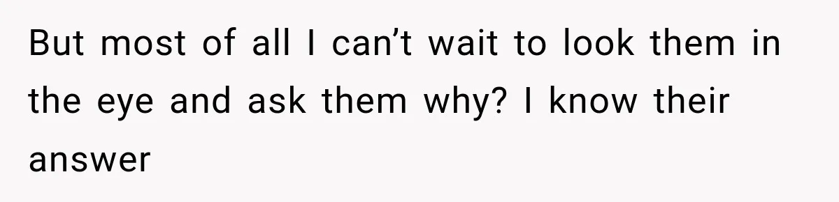 But most of all I can’t wait to look them in the eye and ask them why? I know their answer