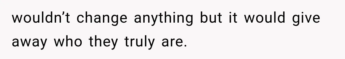 wouldn’t change anything but it would give away who they truly are.