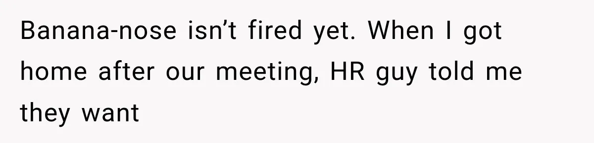 Banana-nose isn’t fired yet. When I got home after our meeting, HR guy told me they want