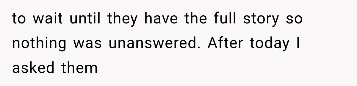 to wait until they have the full story so nothing was unanswered. After today I asked them