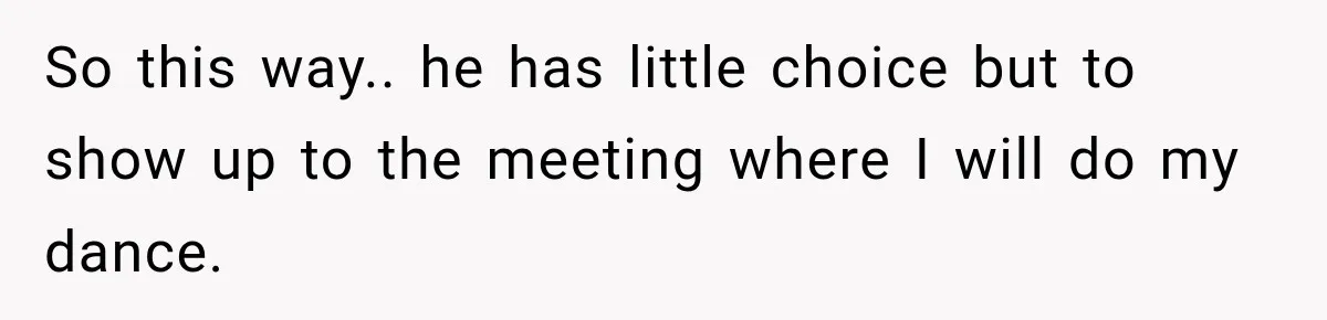 So this way.. he has little choice but to show up to the meeting where I will do my dance.