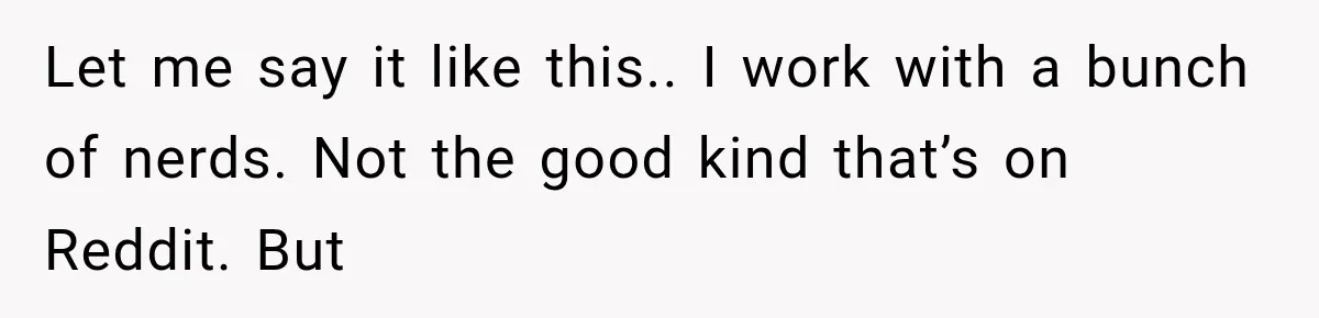 Let me say it like this.. I work with a bunch of nerds. Not the good kind that’s on Reddit. But