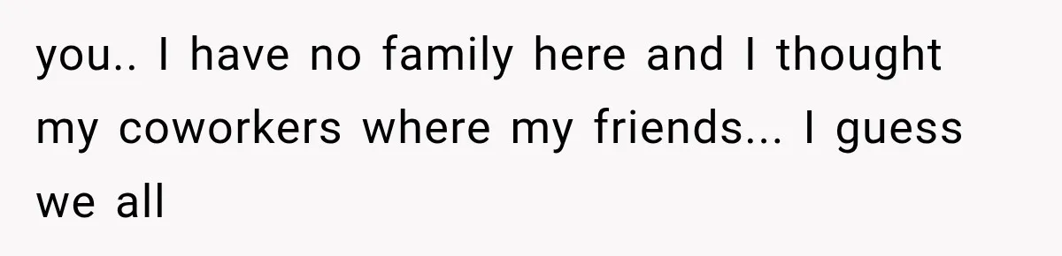 you.. I have no family here and I thought my coworkers where my friends... I guess we all
