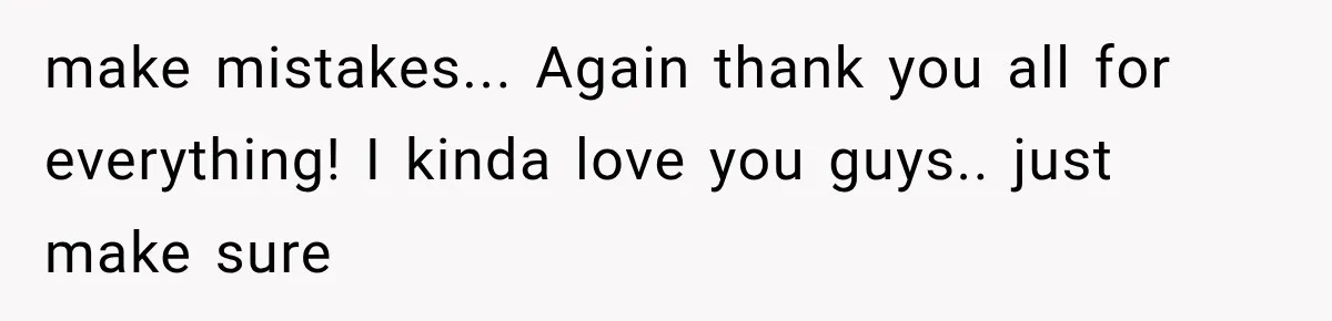 make mistakes... Again thank you all for everything! I kinda love you guys.. just make sure
