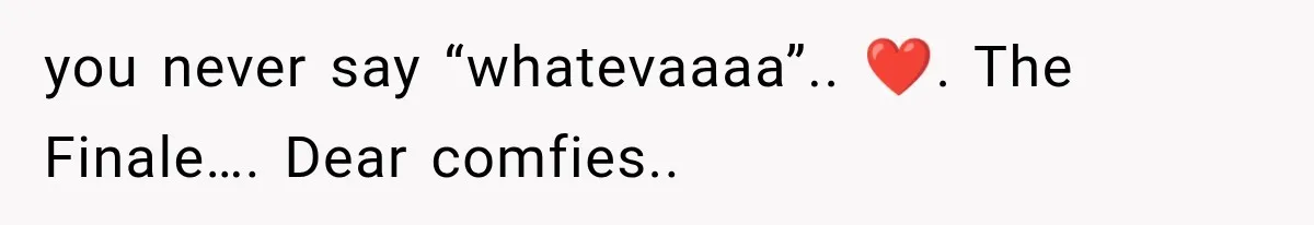 you never say “whatevaaaa”.. ❤️. The Finale…. Dear comfies..