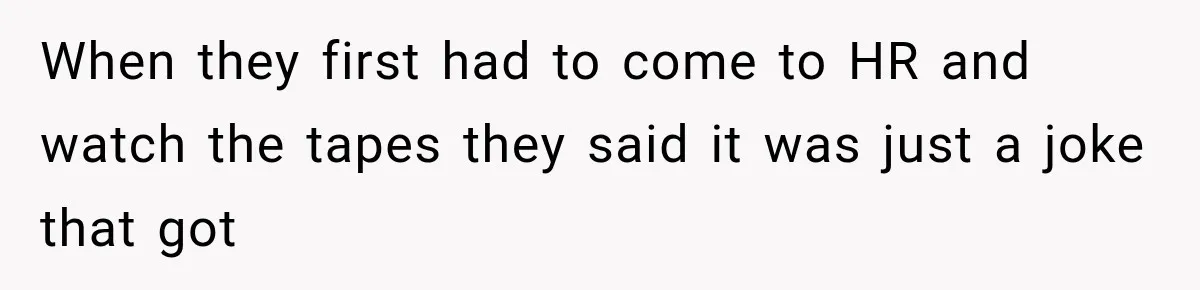 When they first had to come to HR and watch the tapes they said it was just a joke that got