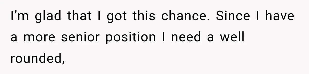 I’m glad that I got this chance. Since I have a more senior position I need a well rounded,