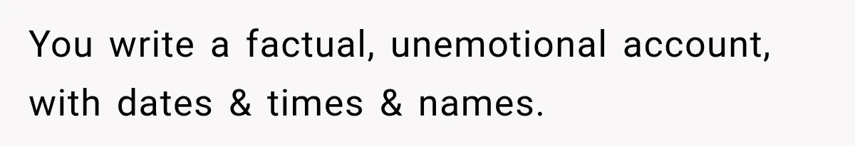 You write a factual, unemotional account, with dates & times & names.