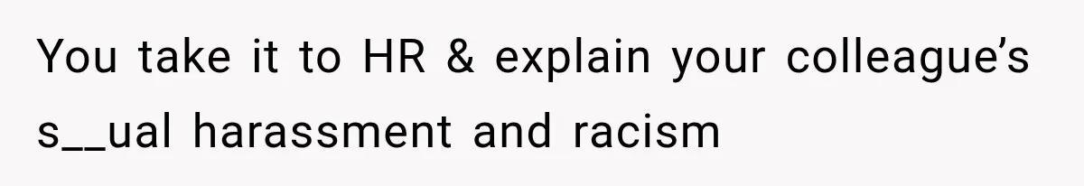 You take it to HR & explain your colleague’s s__ual harassment and racism