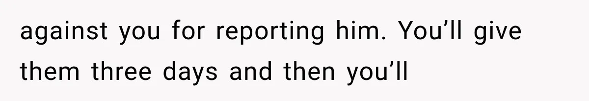 against you for reporting him. You’ll give them three days and then you’ll