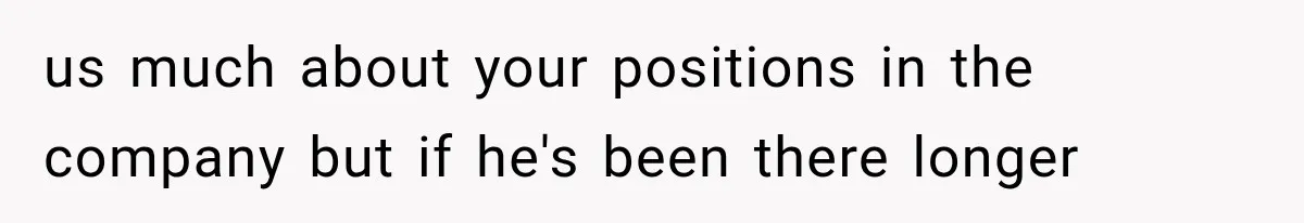 us much about your positions in the company but if he's been there longer