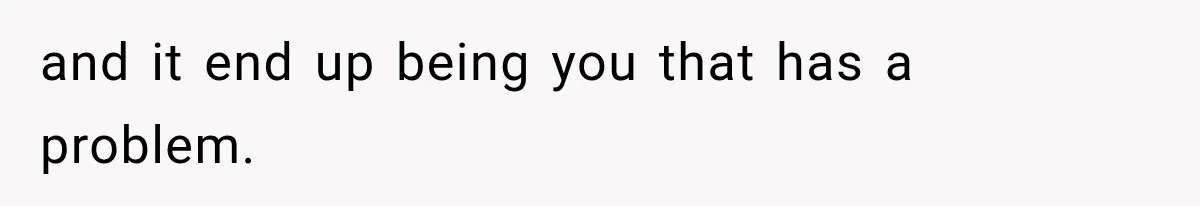and it end up being you that has a problem.