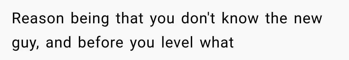Reason being that you don't know the new guy, and before you level what