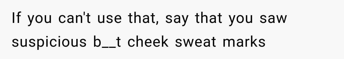 If you can't use that, say that you saw suspicious b__t cheek sweat marks