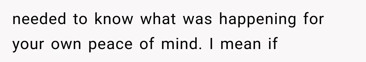 needed to know what was happening for your own peace of mind. I mean if