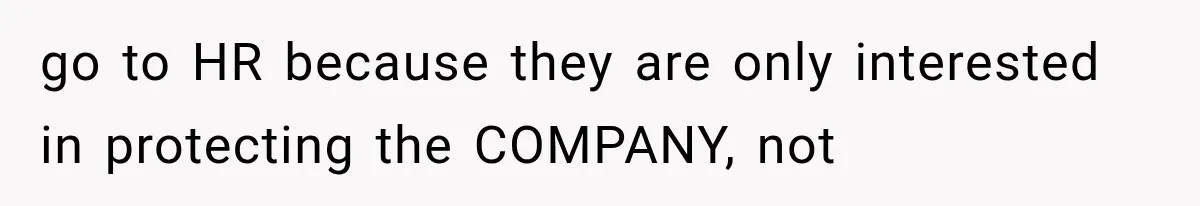 go to HR because they are only interested in protecting the COMPANY, not