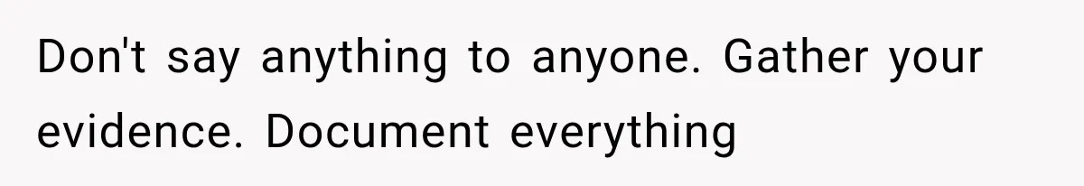 Don't say anything to anyone. Gather your evidence. Document everything