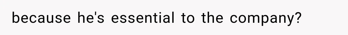 because he's essential to the company?